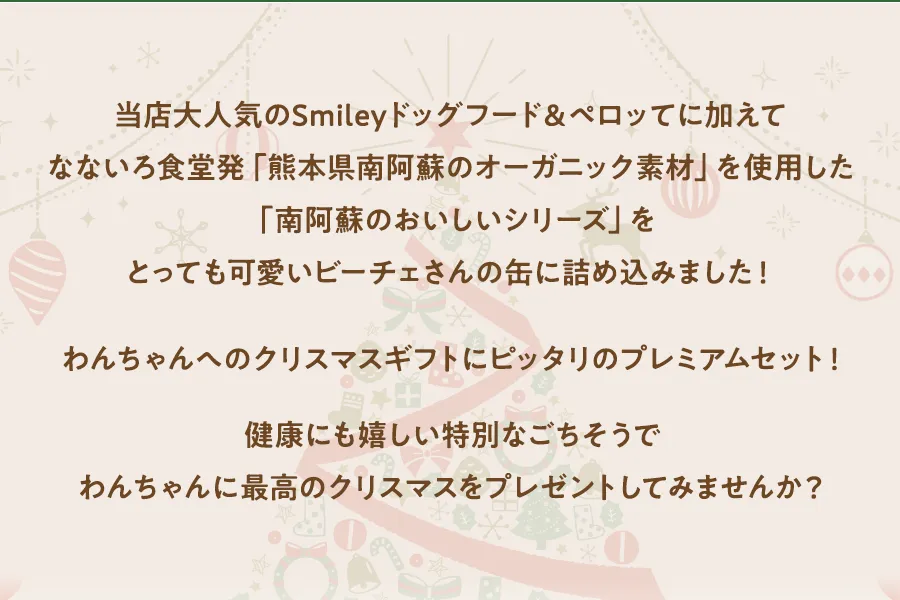 当店大人気のSmileyドッグフード＆ペロッてに加えてなないろ食堂発「熊本県南阿蘇のオーガニック素材」を使用した「南阿蘇のおいしいシリーズをとっても可愛いビーチェさんの缶に詰め込みました！わんちゃんへのクリスマスギフトにピッタリのプレミアムセット！健康にも嬉しい特別なごちそうでわんちゃんに最高のクリスマスをプレゼントしてみませんか？